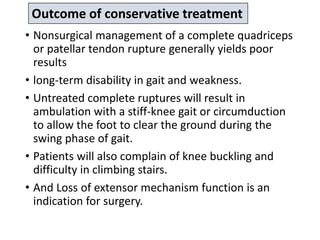 • Nonsurgical management of a complete quadriceps
or patellar tendon rupture generally yields poor
results
• long-term disability in gait and weakness.
• Untreated complete ruptures will result in
ambulation with a stiff-knee gait or circumduction
to allow the foot to clear the ground during the
swing phase of gait.
• Patients will also complain of knee buckling and
difficulty in climbing stairs.
• And Loss of extensor mechanism function is an
indication for surgery.
Outcome of conservative treatment
 