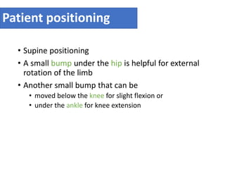 Patient positioning
• Supine positioning
• A small bump under the hip is helpful for external
rotation of the limb
• Another small bump that can be
• moved below the knee for slight flexion or
• under the ankle for knee extension
 