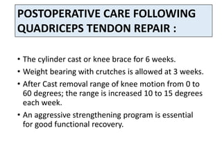 • The cylinder cast or knee brace for 6 weeks.
• Weight bearing with crutches is allowed at 3 weeks.
• After Cast removal range of knee motion from 0 to
60 degrees; the range is increased 10 to 15 degrees
each week.
• An aggressive strengthening program is essential
for good functional recovery.
POSTOPERATIVE CARE FOLLOWING
QUADRICEPS TENDON REPAIR :
 