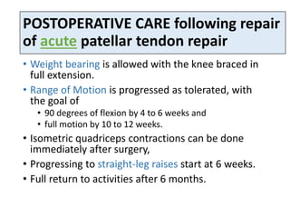 POSTOPERATIVE CARE following repair
of acute patellar tendon repair
• Weight bearing is allowed with the knee braced in
full extension.
• Range of Motion is progressed as tolerated, with
the goal of
• 90 degrees of flexion by 4 to 6 weeks and
• full motion by 10 to 12 weeks.
• Isometric quadriceps contractions can be done
immediately after surgery,
• Progressing to straight-leg raises start at 6 weeks.
• Full return to activities after 6 months.
 