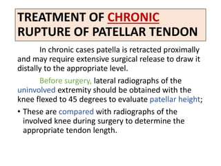 TREATMENT OF CHRONIC
RUPTURE OF PATELLAR TENDON
In chronic cases patella is retracted proximally
and may require extensive surgical release to draw it
distally to the appropriate level.
Before surgery, lateral radiographs of the
uninvolved extremity should be obtained with the
knee flexed to 45 degrees to evaluate patellar height;
• These are compared with radiographs of the
involved knee during surgery to determine the
appropriate tendon length.
 