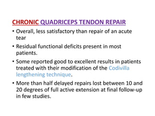 CHRONIC QUADRICEPS TENDON REPAIR
• Overall, less satisfactory than repair of an acute
tear
• Residual functional deficits present in most
patients.
• Some reported good to excellent results in patients
treated with their modification of the Codivilla
lengthening technique.
• More than half delayed repairs lost between 10 and
20 degrees of full active extension at final follow-up
in few studies.
 