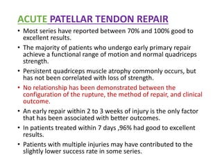 ACUTE PATELLAR TENDON REPAIR
• Most series have reported between 70% and 100% good to
excellent results.
• The majority of patients who undergo early primary repair
achieve a functional range of motion and normal quadriceps
strength.
• Persistent quadriceps muscle atrophy commonly occurs, but
has not been correlated with loss of strength.
• No relationship has been demonstrated between the
configuration of the rupture, the method of repair, and clinical
outcome.
• An early repair within 2 to 3 weeks of injury is the only factor
that has been associated with better outcomes.
• In patients treated within 7 days ,96% had good to excellent
results.
• Patients with multiple injuries may have contributed to the
slightly lower success rate in some series.
 
