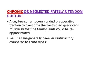 CHRONIC OR NEGLECTED PATELLAR TENDON
RUPTURE
• A vey few series recommended preoperative
traction to overcome the contracted quadriceps
muscle so that the tendon ends could be re-
approximated.
• Results have generally been less satisfactory
compared to acute repair.
 