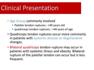 Clinical Presentation
• Age Group commonly involved
• Patellar tendon ruptures : <40 years old
• quadriceps tendon ruptures : >40 years of age
• Quadriceps tendon ruptures occur more commonly
in patients with systemic disease or degenerative
changes.
• Bilateral quadriceps tendon rupture may occur in
patients with systemic illness and obesity. Bilateral
rupture of the patellar tendon can occur but is less
frequent.
 