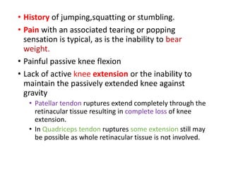 • History of jumping,squatting or stumbling.
• Pain with an associated tearing or popping
sensation is typical, as is the inability to bear
weight.
• Painful passive knee flexion
• Lack of active knee extension or the inability to
maintain the passively extended knee against
gravity
• Patellar tendon ruptures extend completely through the
retinacular tissue resulting in complete loss of knee
extension.
• In Quadriceps tendon ruptures some extension still may
be possible as whole retinacular tissue is not involved.
 