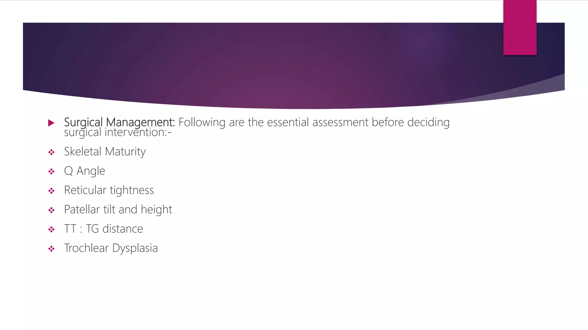  Surgical Management: Following are the essential assessment before deciding
surgical intervention:-
 Skeletal Maturity
 Q Angle
 Reticular tightness
 Patellar tilt and height
 TT : TG distance
 Trochlear Dysplasia
 