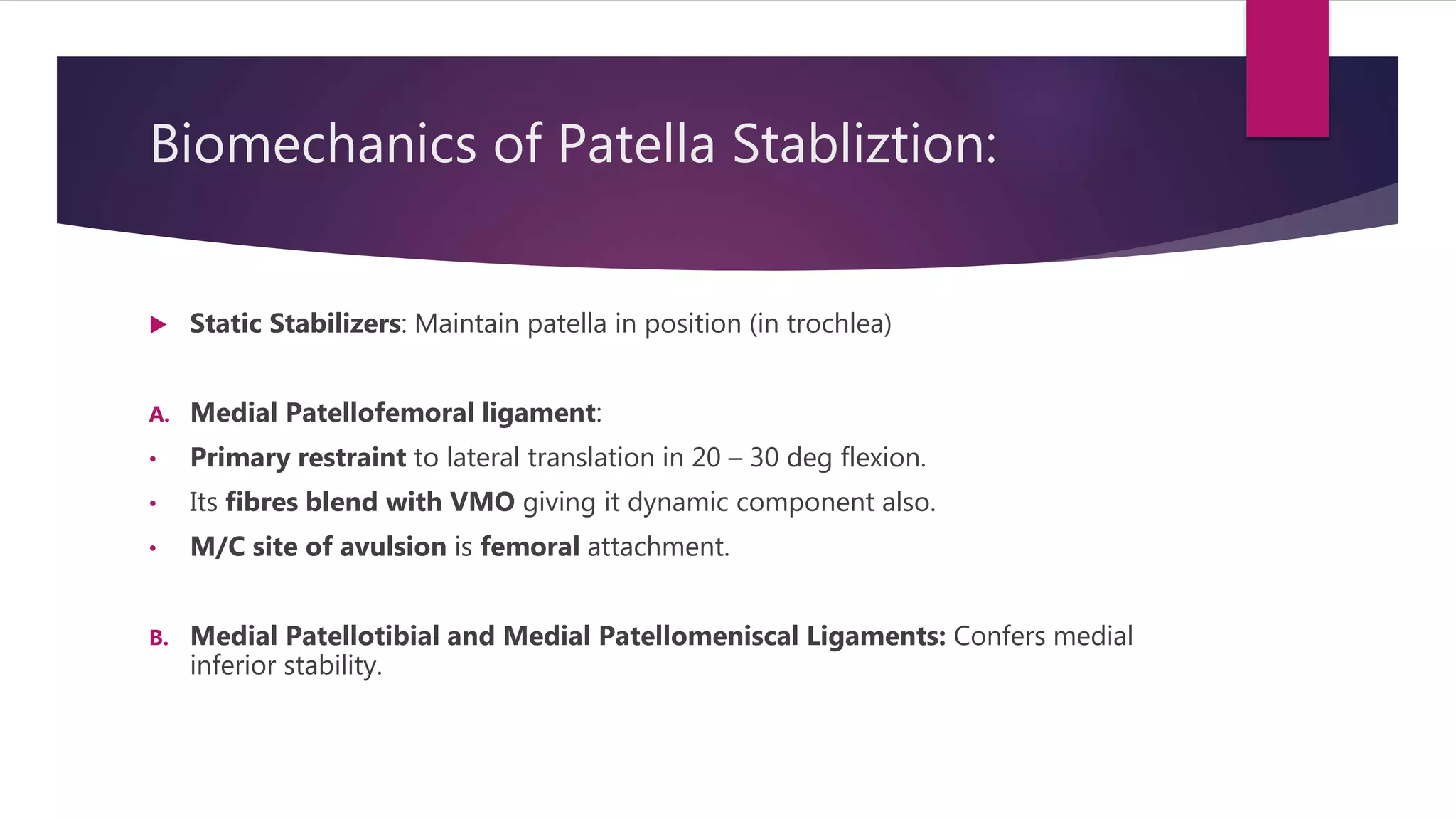 Biomechanics of Patella Stabliztion:
 Static Stabilizers: Maintain patella in position (in trochlea)
A. Medial Patellofemoral ligament:
• Primary restraint to lateral translation in 20 – 30 deg flexion.
• Its fibres blend with VMO giving it dynamic component also.
• M/C site of avulsion is femoral attachment.
B. Medial Patellotibial and Medial Patellomeniscal Ligaments: Confers medial
inferior stability.
 