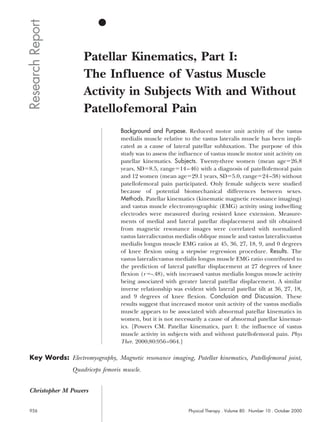 Research Report
                      Patellar Kinematics, Part I:
                      The Influence of Vastus Muscle
                      Activity in Subjects With and Without
                      Patellofemoral Pain
                                    Background and Purpose. Reduced motor unit activity of the vastus
                                    medialis muscle relative to the vastus lateralis muscle has been impli-
                                    cated as a cause of lateral patellar subluxation. The purpose of this
                                    study was to assess the influence of vastus muscle motor unit activity on
                                    patellar kinematics. Subjects. Twenty-three women (mean age 26.8
                                    years, SD 8.5, range 14 – 46) with a diagnosis of patellofemoral pain
                                    and 12 women (mean age 29.1 years, SD 5.0, range 24 –38) without
                                    patellofemoral pain participated. Only female subjects were studied
                                    because of potential biomechanical differences between sexes.
                                    Methods. Patellar kinematics (kinematic magnetic resonance imaging)
                                    and vastus muscle electromyographic (EMG) activity using indwelling
                                    electrodes were measured during resisted knee extension. Measure-
                                    ments of medial and lateral patellar displacement and tilt obtained
                                    from magnetic resonance images were correlated with normalized
                                    vastus lateralis:vastus medialis oblique muscle and vastus lateralis:vastus
                                    medialis longus muscle EMG ratios at 45, 36, 27, 18, 9, and 0 degrees
                                    of knee flexion using a stepwise regression procedure. Results. The
                                    vastus lateralis:vastus medialis longus muscle EMG ratio contributed to
                                    the prediction of lateral patellar displacement at 27 degrees of knee
                                    flexion (r -.48), with increased vastus medialis longus muscle activity
                                    being associated with greater lateral patellar displacement. A similar
                                    inverse relationship was evident with lateral patellar tilt at 36, 27, 18,
                                    and 9 degrees of knee flexion. Conclusion and Discussion. These
                                    results suggest that increased motor unit activity of the vastus medialis
                                    muscle appears to be associated with abnormal patellar kinematics in
                                    women, but it is not necessarily a cause of abnormal patellar kinemat-
                                    ics. [Powers CM. Patellar kinematics, part I: the influence of vastus
                                    muscle activity in subjects with and without patellofemoral pain. Phys
                                    Ther. 2000;80:956 –964.]

 Key Words: Electromyography, Magnetic resonance imaging, Patellar kinematics, Patellofemoral joint,
                  Quadriceps femoris muscle.


 Christopher M Powers


 956                                                            Physical Therapy . Volume 80 . Number 10 . October 2000
 