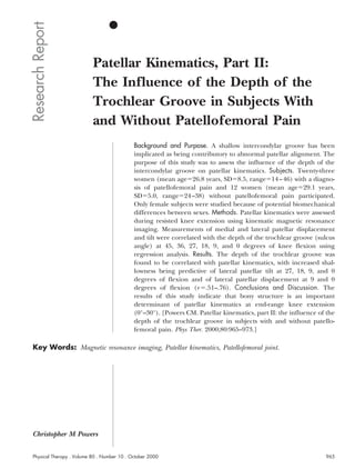 Research Report
                           Patellar Kinematics, Part II:
                           The Influence of the Depth of the
                           Trochlear Groove in Subjects With
                           and Without Patellofemoral Pain
                                             Background and Purpose. A shallow intercondylar groove has been
                                             implicated as being contributory to abnormal patellar alignment. The
                                             purpose of this study was to assess the influence of the depth of the
                                             intercondylar groove on patellar kinematics. Subjects. Twenty-three
                                             women (mean age 26.8 years, SD 8.5, range 14 – 46) with a diagno-
                                             sis of patellofemoral pain and 12 women (mean age 29.1 years,
                                             SD 5.0, range 24 –38) without patellofemoral pain participated.
                                             Only female subjects were studied because of potential biomechanical
                                             differences between sexes. Methods. Patellar kinematics were assessed
                                             during resisted knee extension using kinematic magnetic resonance
                                             imaging. Measurements of medial and lateral patellar displacement
                                             and tilt were correlated with the depth of the trochlear groove (sulcus
                                             angle) at 45, 36, 27, 18, 9, and 0 degrees of knee flexion using
                                             regression analysis. Results. The depth of the trochlear groove was
                                             found to be correlated with patellar kinematics, with increased shal-
                                             lowness being predictive of lateral patellar tilt at 27, 18, 9, and 0
                                             degrees of flexion and of lateral patellar displacement at 9 and 0
                                             degrees of flexion (r .51–.76). Conclusions and Discussion. The
                                             results of this study indicate that bony structure is an important
                                             determinant of patellar kinematics at end-range knee extension
                                             (0°–30°). [Powers CM. Patellar kinematics, part II: the influence of the
                                             depth of the trochlear groove in subjects with and without patello-
                                             femoral pain. Phys Ther. 2000;80:965–973.]

 Key Words: Magnetic resonance imaging, Patellar kinematics, Patellofemoral joint.




 Christopher M Powers


 Physical Therapy . Volume 80 . Number 10 . October 2000                                                         965
 