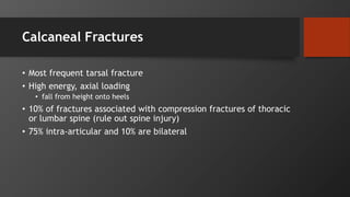 Calcaneal Fractures
• Most frequent tarsal fracture
• High energy, axial loading
• fall from height onto heels
• 10% of fractures associated with compression fractures of thoracic
or lumbar spine (rule out spine injury)
• 75% intra-articular and 10% are bilateral
 