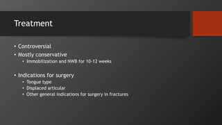 Treatment
• Controversial
• Mostly conservative
• Immobilization and NWB for 10-12 weeks
• Indications for surgery
• Tongue type
• Displaced articular
• Other general indications for surgery in fractures
 