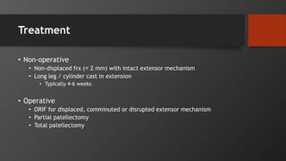 Treatment
• Non-operative
• Non-displaced frx (˂ 2 mm) with intact extensor mechanism
• Long leg / cylinder cast in extension
• Typically 4-6 weeks
• Operative
• ORIF for displaced, comminuted or disrupted extensor mechanism
• Partial patellectomy
• Total patellectomy
 