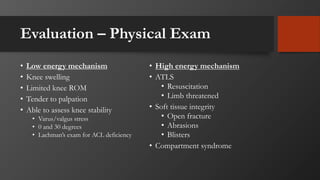Evaluation – Physical Exam
• Low energy mechanism
• Knee swelling
• Limited knee ROM
• Tender to palpation
• Able to assess knee stability
• Varus/valgus stress
• 0 and 30 degrees
• Lachman’s exam for ACL deficiency
• High energy mechanism
• ATLS
• Resuscitation
• Limb threatened
• Soft tissue integrity
• Open fracture
• Abrasions
• Blisters
• Compartment syndrome
 