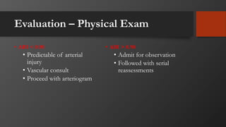 Evaluation – Physical Exam
• ABI < 0.90
• Predictable of arterial
injury
• Vascular consult
• Proceed with arteriogram
• ABI > 0.90
• Admit for observation
• Followed with serial
reassessments
 