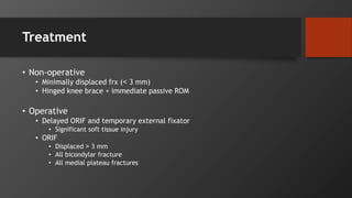 Treatment
• Non-operative
• Minimally displaced frx (˂ 3 mm)
• Hinged knee brace + immediate passive ROM
• Operative
• Delayed ORIF and temporary external fixator
• Significant soft tissue injury
• ORIF
• Displaced ˃ 3 mm
• All bicondylar fracture
• All medial plateau fractures
 