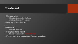 Treatment
• Non-operative
• Closed and minimally displaced
• or adequate closed reduction
• Long leg cast for 8-12 wks
• Operative
• Displaced or open
• If displaced and closed
• Standard treatment is reamed IM nail
• If open frx – treat as per open fracture guidelines
 