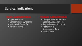 Surgical Indications
• Injury Characteristics
• Open Fracture
• Compartment Syndrome
• Ipsilateral Femur Fx
• Vascular Injury
• Fracture Characteristics
• Oblique fracture pattern
• Coronal Angulation > 5°
• Sagittal Angulation > 10°
• Rotation > 5°
• Shortening > 1cm
• Intact fibula
 