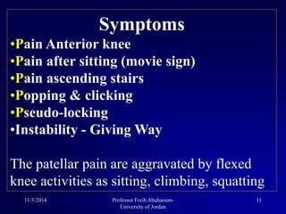 Symptoms
•Pain Anterior knee
•Pain after sitting (movie sign)
•Pain ascending stairs
•Popping & clicking
•Pseudo-locking
•Instability - Giving Way
The patellar pain are aggravated by flexed
knee activities as sitting, climbing, squatting
11/3/2014 11Professor Freih Abuhassan-
University of Jordan
 