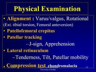 Physical Examination
• Alignment : Varus/valgus, Rotational
(Ext. tibial torsion, Femoral anteversion)
• Patellofemoral crepitus
• Patellar tracking
–J-sign, Apprehension
• Lateral retinaculum
–Tenderness, Tilt, Patellar mobility
. Compression test chondromalacia11/3/2014 12Professor Freih Abuhassan-
University of Jordan
 