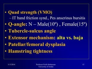 • Quad strength (VMO)
– IT band friction synd., Pes anserinus bursitis
• Q-angle: N – Male(10º) , Female(15º)
• Tubercle-sulcus angle
• Extensor mechanism: alta vs. baja
• Patellar/femoral dysplasia
• Hamstring tightness
11/3/2014 13Professor Freih Abuhassan-
University of Jordan
 