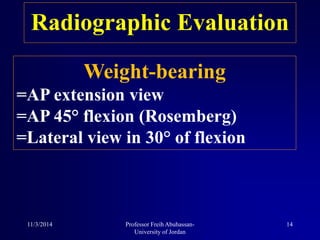 Radiographic Evaluation
Weight-bearing
=AP extension view
=AP 45° flexion (Rosemberg)
=Lateral view in 30° of flexion
11/3/2014 14Professor Freih Abuhassan-
University of Jordan
 