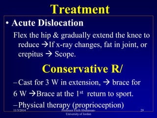 • Acute Dislocation
Flex the hip & gradually extend the knee to
reduce If x-ray changes, fat in joint, or
crepitus  Scope.
Conservative R/
–Cast for 3 W in extension,  brace for
6 W Brace at the 1st return to sport.
–Physical therapy (proprioception)
Treatment
11/3/2014 29Professor Freih Abuhassan-
University of Jordan
 