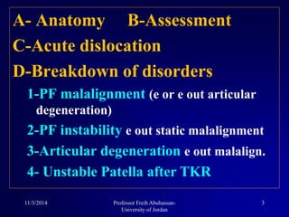 A- Anatomy B-Assessment
C-Acute dislocation
D-Breakdown of disorders
1-PF malalignment (e or e out articular
degeneration)
2-PF instability e out static malalignment
3-Articular degeneration e out malalign.
4- Unstable Patella after TKR
11/3/2014 3Professor Freih Abuhassan-
University of Jordan
 