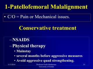 • C/O = Pain or Mechanical issues.
1-Patellofemoral Malalignment
–NSAIDS
–Physical therapy
• Mainstay
• several months before aggressive measures
• Avoid aggressive quad strengthening.
Conservative treatment
11/3/2014 31Professor Freih Abuhassan-
University of Jordan
 