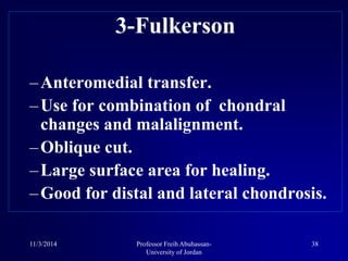3-Fulkerson
–Anteromedial transfer.
–Use for combination of chondral
changes and malalignment.
–Oblique cut.
–Large surface area for healing.
–Good for distal and lateral chondrosis.
11/3/2014 38Professor Freih Abuhassan-
University of Jordan
 