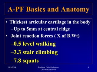 • Thickest articular cartilage in the body
–Up to 5mm at central ridge
• Joint reaction forces ( X of B.Wt)
–0.5 level walking
–3.3 stair climbing
–7.8 squats
A-PF Basics and Anatomy
11/3/2014 4Professor Freih Abuhassan-
University of Jordan
 