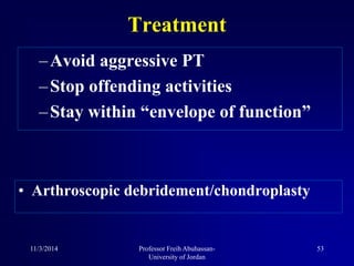 –Avoid aggressive PT
–Stop offending activities
–Stay within “envelope of function”
Treatment
• Arthroscopic debridement/chondroplasty
11/3/2014 53Professor Freih Abuhassan-
University of Jordan
 