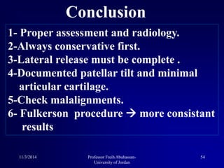 Conclusion
1- Proper assessment and radiology.
2-Always conservative first.
3-Lateral release must be complete .
4-Documented patellar tilt and minimal
articular cartilage.
5-Check malalignments.
6- Fulkerson procedure  more consistant
results
11/3/2014 54Professor Freih Abuhassan-
University of Jordan
 