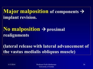 Major malposition of components 
implant revision.
No malposition  proximal
realignments
(lateral release with lateral advancement of
the vastus medialis obliquus muscle)
11/3/2014 56Professor Freih Abuhassan-
University of Jordan
 