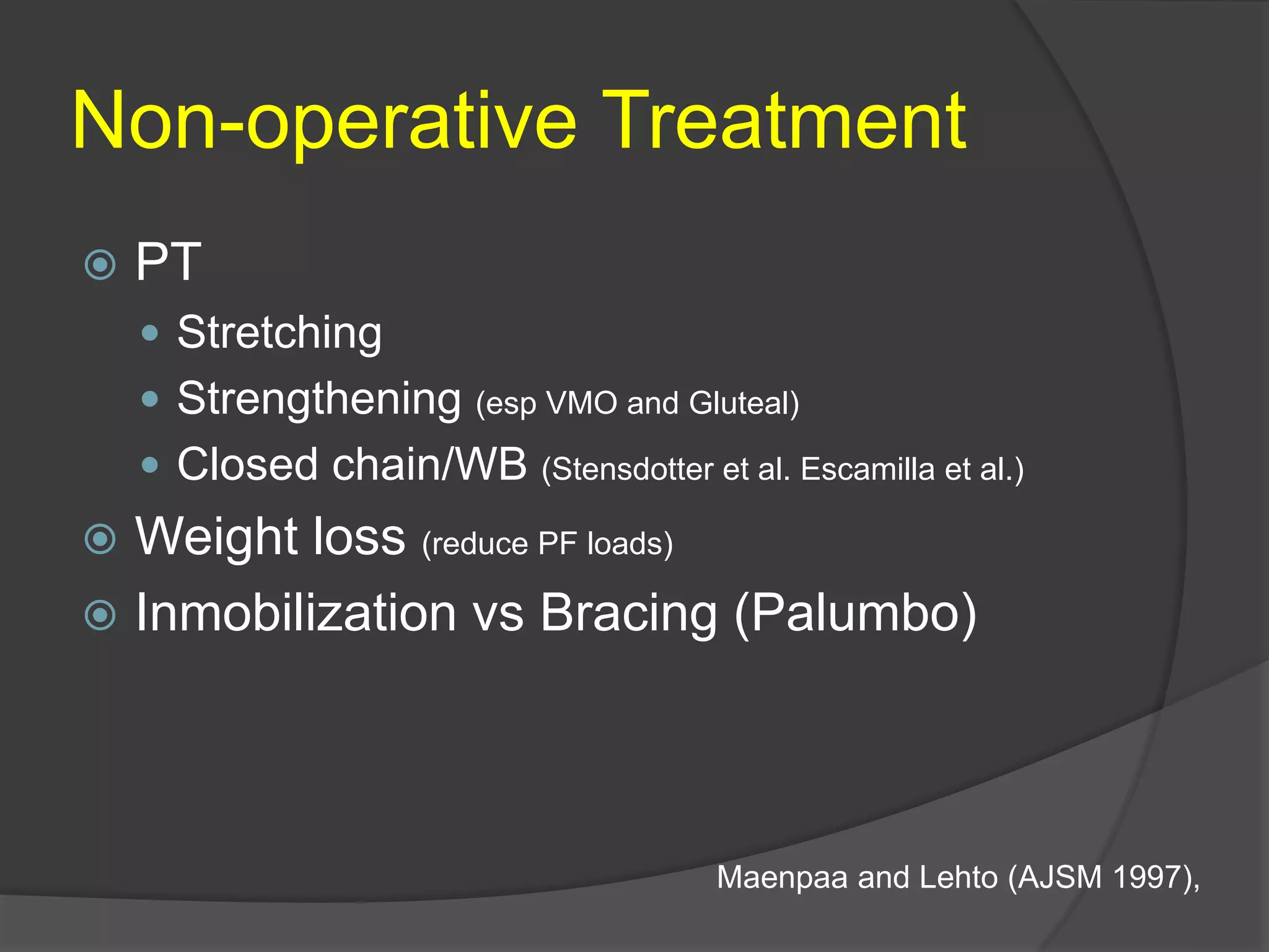 Non-operative Treatment
 PT
 Stretching
 Strengthening (esp VMO and Gluteal)
 Closed chain/WB (Stensdotter et al. Escamilla et al.)
 Weight loss (reduce PF loads)
 Inmobilization vs Bracing (Palumbo)
Maenpaa and Lehto (AJSM 1997),
 