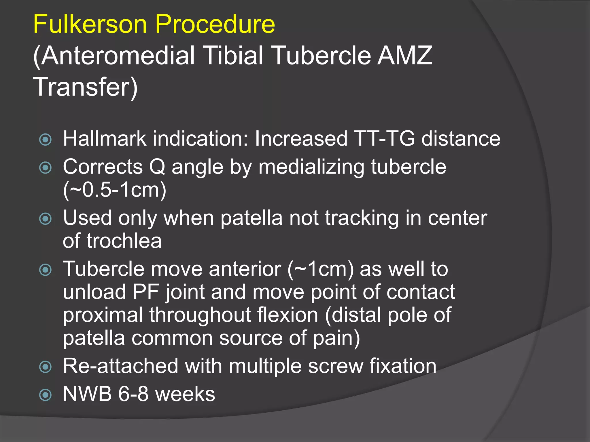Fulkerson Procedure
(Anteromedial Tibial Tubercle AMZ
Transfer)
 Hallmark indication: Increased TT-TG distance
 Corrects Q angle by medializing tubercle
(~0.5-1cm)
 Used only when patella not tracking in center
of trochlea
 Tubercle move anterior (~1cm) as well to
unload PF joint and move point of contact
proximal throughout flexion (distal pole of
patella common source of pain)
 Re-attached with multiple screw fixation
 NWB 6-8 weeks
 