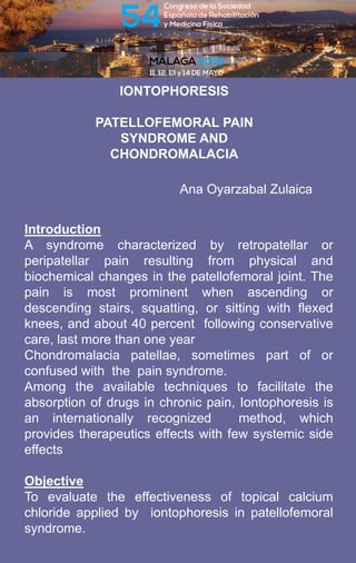 IONTOPHORESIS
PATELLOFEMORAL PAIN
SYNDROME AND
CHONDROMALACIA
Introduction
A syndrome characterized by retropatellar or
peripatellar pain resulting from physical and
biochemical changes in the patellofemoral joint. The
pain is most prominent when ascending or
descending stairs, squatting, or sitting with flexed
knees, and about 40 percent following conservative
care, last more than one year
Chondromalacia patellae, sometimes part of or
confused with the pain syndrome.
Among the available techniques to facilitate the
absorption of drugs in chronic pain, Iontophoresis is
an internationally recognized method, which
provides therapeutics effects with few systemic side
effects
Objective
To evaluate the effectiveness of topical calcium
chloride applied by iontophoresis in patellofemoral
syndrome.
Ana Oyarzabal Zulaica
 