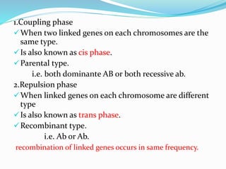 1.Coupling phase
When two linked genes on each chromosomes are the
same type.
Is also known as cis phase.
Parental type.
i.e. both dominante AB or both recessive ab.
2.Repulsion phase
When linked genes on each chromosome are different
type
Is also known as trans phase.
Recombinant type.
i.e. Ab or Ab.
recombination of linked genes occurs in same frequency.
 