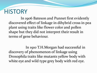 HISTORY
In 1906 Bateson and Punnet first evidently
discovered effect of linkage in dihybrid cross in pea
plant using traits like flower color and pollen
shape but they did not interpret their result in
terms of gene behaviour.
In 1910 T.H.Morgan had successful in
discovery of phenomenon of linkage using
Drosophila traits like mutants yellow body with
white eye and wild type grey body with red eye.
 