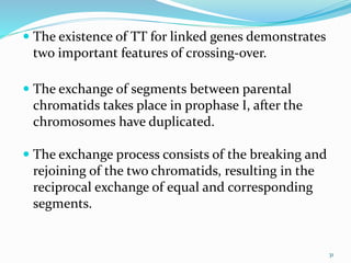 31
 The existence of TT for linked genes demonstrates
two important features of crossing-over.
 The exchange of segments between parental
chromatids takes place in prophase I, after the
chromosomes have duplicated.
 The exchange process consists of the breaking and
rejoining of the two chromatids, resulting in the
reciprocal exchange of equal and corresponding
segments.
 