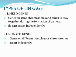 TYPES OF LINKAGE
1. LINKED GENES
 Genes on same chromosomes and tends to dtay
to gether during the formation of gamets.
 doesn’t assort independently.
2.UNLINKED GENES
 Genes on different homologous chromosomes
 assort indepently.
 