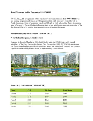Patel Neotown Noida Extension-9999748000

PATEL REALTY now presents "Patel Neo Town" in Noida extension .Call 9999748000 who
are looking for premium living in 2/3 bhk premium flats with innovative project layout in
Noida Extension. Sizes of apartment vary from 915 sqft to 1630 sqft. All the flats with stunning
view of greenery. These affordabale housing starts at just with lowest rates and possession of the
1st phase will be in 24 months from commencement of construction work.


About the Project ("Patel Neotown " NOIDA EXT.)

A word about the people behind Neotown

Opening its doors in Mumbai in 2003, Patel Realty India Ltd (PRIL) is a wholly owned
subsidiary of the Patel Engineering Group. Patel Engineering (BSE: PATENG) is a sixty year
old firm with a global presence in infrastructure, power and tunneling It currently has a market
capitalization exceeding 10,000 crores, or approximately USD 2 billion.




Price List ("Patel Neotown " NOIDA EXT.)

Floor                  CLP                     Flexi rate               Cash Down
Floor 1                2325                    2185                     2045
Floor 2                2315                    2175                     2035
Floor 3                2305                    2165                     2025
Floor 4                2295                    2155                     2015
Floor 5                2285                    2145                     2005
 