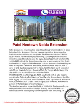 Patel Neotown Noida Extension
        Patel Neotown is a new emanating project launching premium residence in Noida
        Extension. Patel Neotown is the most imperious projects in Noida regarding
        feasibility and surveillance and many more. Patel Neotown is in size of 96000
        square meters. Patel Neotown project offering 2/3/4 Bhk premium flats with
        innovative project layout and good flat layout. Sizes of apartment vary from 915
        sq.ft to 2490 sq.ft. All the flats with stunning view of green environs. Patel Realty
        has launched its project in Noida Extension i.e. Patel Neotown, after launching the
        same in Bangalore & Mauritius. NEOTOWN, Noida Extension is spread over 24
        acres of land. Due to close proximity to Noida, Patel Neotown is well connected
        with Metro, Hospitals, Schools, Shopping Malls, Sai Temple & Delhi Border. It's
        also well connected with Ghaziabad & Greater Noida.
        Patel Neotown is exhibiting 2, 3 & 4 BHK apartments with all ultra-modern
        amenities like Swimming Pool, Gardens, Yoga/ Exercise, Aroma Garden, Kids Play
        Area, Jogging Track, Club that is included Sauna, Steam, Gym, Billiards, Basket Ball
        Court, Badminton Court & Table Tennis. Keeping eyes on nature, more than 75
        percent of the total space is Green Landscape.
        The drawing rooms bear an excellent finish of vitrified tile flooring as well as an
        OBD paint finish on the walls and ceilings. Similarly, the master bedroom has
        laminated wooden flooring along with OBD paint on walls and ceilings. The




Evaluation notes were added to the output document. To get rid of these notes, please order your copy of ePrint 5.0 now.
 