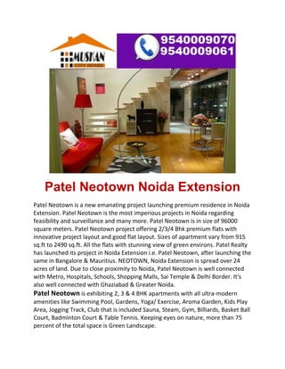  


    Patel Neotown Noida Extension
Patel Neotown is a new emanating project launching premium residence in Noida 
Extension. Patel Neotown is the most imperious projects in Noida regarding 
feasibility and surveillance and many more. Patel Neotown is in size of 96000 
square meters. Patel Neotown project offering 2/3/4 Bhk premium flats with 
innovative project layout and good flat layout. Sizes of apartment vary from 915 
sq.ft to 2490 sq.ft. All the flats with stunning view of green environs. Patel Realty 
has launched its project in Noida Extension i.e. Patel Neotown, after launching the 
same in Bangalore & Mauritius. NEOTOWN, Noida Extension is spread over 24 
acres of land. Due to close proximity to Noida, Patel Neotown is well connected 
with Metro, Hospitals, Schools, Shopping Malls, Sai Temple & Delhi Border. It's 
also well connected with Ghaziabad & Greater Noida. 
Patel Neotown is exhibiting 2, 3 & 4 BHK apartments with all ultra‐modern 
amenities like Swimming Pool, Gardens, Yoga/ Exercise, Aroma Garden, Kids Play 
Area, Jogging Track, Club that is included Sauna, Steam, Gym, Billiards, Basket Ball 
Court, Badminton Court & Table Tennis. Keeping eyes on nature, more than 75 
percent of the total space is Green Landscape. 
 