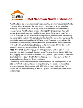 Patel Neotown Noida Extension 
Patel Neotown is a new emanating project launching premium residence in Noida 
Extension. Patel Neotown is the most imperious projects in Noida regarding 
feasibility and surveillance and many more. Patel Neotown is in size of 96000 
square meters. Patel Neotown project offering 2/3/4 Bhk premium flats with 
innovative project layout and good flat layout. Sizes of apartment vary from 915 
sq.ft to 2490 sq.ft. All the flats with stunning view of green environs. Patel Realty 
has launched its project in Noida Extension i.e. Patel Neotown, after launching the 
same in Bangalore & Mauritius. NEOTOWN, Noida Extension is spread over 24 
acres of land. Due to close proximity to Noida, Patel Neotown is well connected 
with Metro, Hospitals, Schools, Shopping Malls, Sai Temple & Delhi Border. It's 
also well connected with Ghaziabad & Greater Noida. 
Patel Neotown is exhibiting 2, 3 & 4 BHK apartments with all ultra‐modern 
amenities like Swimming Pool, Gardens, Yoga/ Exercise, Aroma Garden, Kids Play 
Area, Jogging Track, Club that is included Sauna, Steam, Gym, Billiards, Basket Ball 
Court, Badminton Court & Table Tennis. Keeping eyes on nature, more than 75 
percent of the total space is Green Landscape. 
The drawing rooms bear an excellent finish of vitrified tile flooring as well as an 
OBD paint finish on the walls and ceilings. Similarly, the master bedroom has 
laminated wooden flooring along with OBD paint on walls and ceilings. The 
kitchen has ceramic tile flooring as well as a granite counter with stainless steel 
and drainage.  
 
