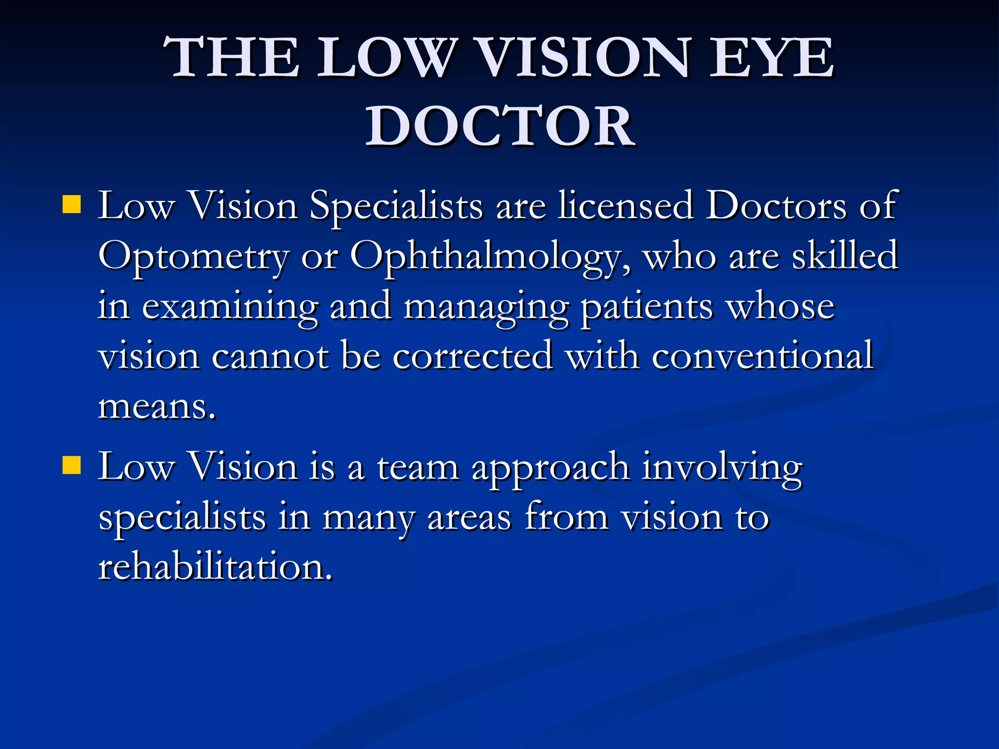 THE LOW VISION EYE DOCTOR Low Vision Specialists are licensed Doctors of Optometry or Ophthalmology, who are skilled in examining and managing patients whose vision cannot be corrected with conventional means. Low Vision is a team approach involving specialists in many areas from vision to rehabilitation. 