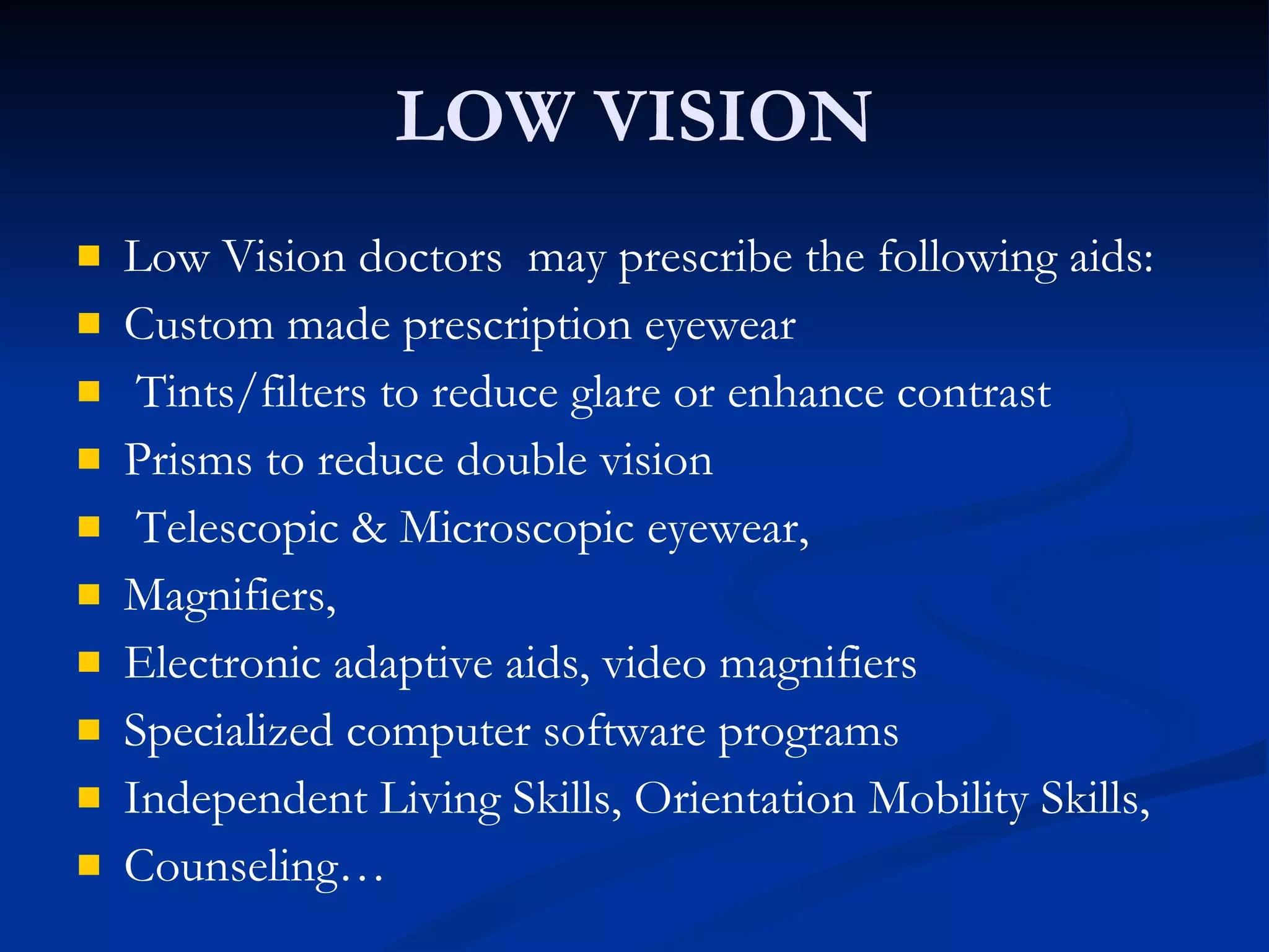 LOW VISION Low Vision doctors  may prescribe the following aids: Custom made prescription eyewear  Tints/filters to reduce glare or enhance contrast Prisms to reduce double vision Telescopic & Microscopic eyewear, Magnifiers,  Electronic adaptive aids, video magnifiers Specialized computer software programs Independent Living Skills, Orientation Mobility Skills,  Counseling… 