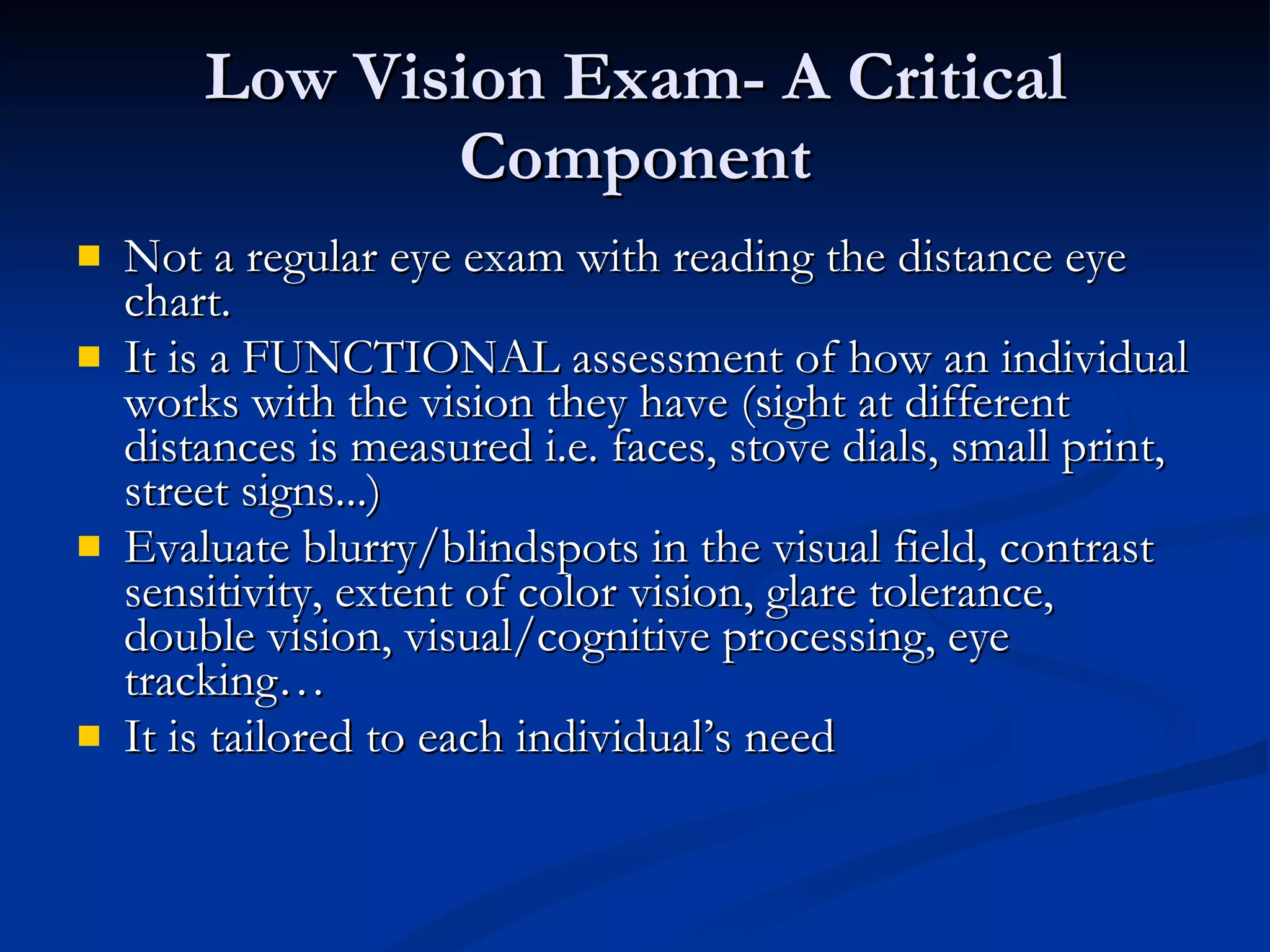Low Vision Exam- A Critical Component Not a regular eye exam with reading the distance eye chart. It is a FUNCTIONAL assessment of how an individual works with the vision they have (sight at different distances is measured i.e. faces, stove dials, small print, street signs...) Evaluate blurry/blindspots in the visual field, contrast sensitivity, extent of color vision, glare tolerance, double vision, visual/cognitive processing, eye tracking… It is tailored to each individual’s need 