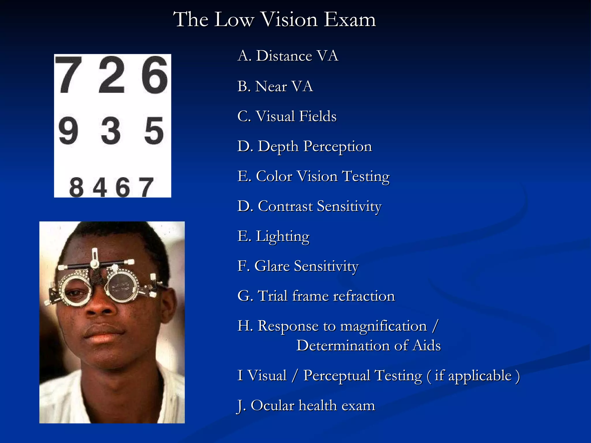   The Low Vision Exam A. Distance VA  B. Near VA C. Visual Fields D. Depth Perception E. Color Vision Testing D. Contrast Sensitivity E. Lighting F. Glare Sensitivity G. Trial frame refraction  H. Response to magnification /    Determination of Aids I Visual / Perceptual Testing ( if applicable ) J. Ocular health exam 