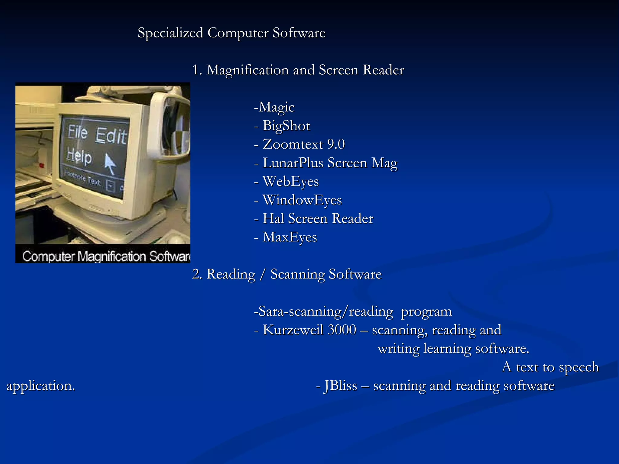   Specialized Computer Software  1. Magnification and Screen Reader -Magic - BigShot - Zoomtext 9.0 - LunarPlus Screen Mag - WebEyes - WindowEyes - Hal Screen Reader - MaxEyes 2. Reading / Scanning Software -Sara-scanning/reading  program  -   Kurzeweil   3000 – scanning, reading and  writing learning software.  A text to speech application. - JBliss – scanning and reading software 